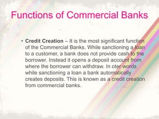 Functions of Commercial Banks
• Credit Creation – It is the most significant function
of the Commercial Banks. While sanctioning a loan
to a customer, a bank does not provide cash to the
borrower. Instead it opens a deposit account from
where the borrower can withdraw. In oter words
while sanctioning a loan a bank automatically
creates deposits. This is known as a credit creation
from commercial banks.
 