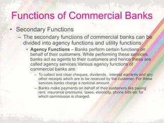 Functions of Commercial Banks
• Secondary Functions
– The secondary functions of commercial banks can be
divided into agency functions and utility functions:
• Agency Functions – Banks perform certain functions on
behalf of their customers. While performing these services,
banks act as agents to their customers and hence these are
called agency services.Various agency functions of
commercial banks are:
– To collect and clear cheques, dividends , interest warrants and any
other receipts which are to be received by the customer. For these
services banks charge a nominal amount.
– Banks make payments on behalf of their customers like paying
rent, insurance premiums, taxes, elecricity, phone bills etc for
which commission is charged.
 