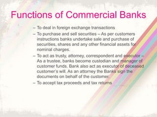 Functions of Commercial Banks
– To deal in foreign exchange transactions
– To purchase and sell securities – As per customers
instructions banks undertake sale and purchase of
securities, shares and any other financial assets for
nominal charges.
– To act as trusty, attorney, correspondent and executor –
As a trustee, banks become custodian and manager of
customer funds. Bank also act as executor of deceased
customer’s will. As an attorney the Banks sign the
documents on behalf of the customer.
– To accept tax proceeds and tax returns
 