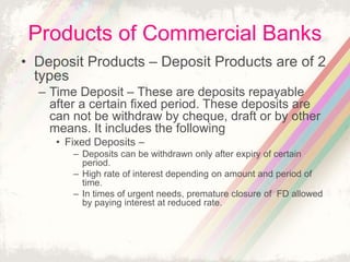 Products of Commercial Banks
• Deposit Products – Deposit Products are of 2
types
– Time Deposit – These are deposits repayable
after a certain fixed period. These deposits are
can not be withdraw by cheque, draft or by other
means. It includes the following
• Fixed Deposits –
– Deposits can be withdrawn only after expiry of certain
period.
– High rate of interest depending on amount and period of
time.
– In times of urgent needs, premature closure of FD allowed
by paying interest at reduced rate.
 