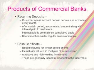 Products of Commercial Banks
• Recurring Deposits –
– Customer opens account deposit certain sum of money
every month
– After certain period, accumulated amount along with
interest paid to customers.
– Interest paid is generally on cumulative basis
– Useful mechanism for regular savers of money.
• Cash Certificate –
– Issued to public for longer period of time
– Its maturity value is in multiples of sum invested
– Attractive and high yielding investment
– These are generally issued at discount to the face value
 