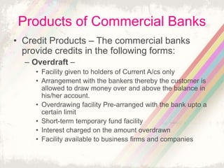 Products of Commercial Banks
• Credit Products – The commercial banks
provide credits in the following forms:
– Overdraft –
• Facility given to holders of Current A/cs only
• Arrangement with the bankers thereby the customer is
allowed to draw money over and above the balance in
his/her account.
• Overdrawing facility Pre-arranged with the bank upto a
certain limit
• Short-term temporary fund facility
• Interest charged on the amount overdrawn
• Facility available to business firms and companies
 