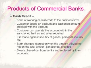 Products of Commercial Banks
– Cash Credit –
• Form of working capital credit to the business firms
• Customer opens an account and sactioned amount
credited with the account
• Customer can operate the account within the
sanctioned limit as and when required
• It is made against secutiry of goods, personal security
etc.
• Bank charges interest only on the amount utilized nd
not on the total amount sanctioned/ credited
• Slowly phased out from banks and replaced by loan
accounts.
 