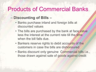 Products of Commercial Banks
– Discounting of Bills –
• Banks purchase inland and foreign bills at
discounted values
• The bills are purchased by the bank at face value
less the interest at the current rate till the time
when the bill falls due.
• Bankers reserve rights to debit accounts of the
customers in case the bills are dishonoured
• Banks discount only genuine Commercial bills i.e.,
those drawn against sale of goods against credit
 