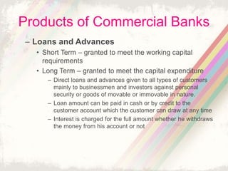Products of Commercial Banks
– Loans and Advances
• Short Term – granted to meet the working capital
requirements
• Long Term – granted to meet the capital expenditure
– Direct loans and advances given to all types of customers
mainly to businessmen and investors against personal
security or goods of movable or immovable in nature.
– Loan amount can be paid in cash or by credit to the
customer account which the customer can draw at any time
– Interest is charged for the full amount whether he withdraws
the money from his account or not
 
