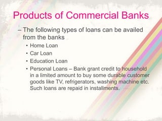 Products of Commercial Banks
– The following types of loans can be availed
from the banks
• Home Loan
• Car Loan
• Education Loan
• Personal Loans – Bank grant credit to household
in a limited amount to buy some durable customer
goods like TV, refrigerators, washing machine etc.
Such loans are repaid in installments.
 