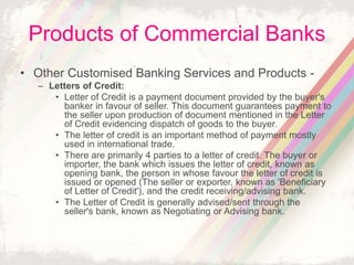 Products of Commercial Banks
• Other Customised Banking Services and Products -
– Letters of Credit:
• Letter of Credit is a payment document provided by the buyer's
banker in favour of seller. This document guarantees payment to
the seller upon production of document mentioned in the Letter
of Credit evidencing dispatch of goods to the buyer.
• The letter of credit is an important method of payment mostly
used in international trade.
• There are primarily 4 parties to a letter of credit. The buyer or
importer, the bank which issues the letter of credit, known as
opening bank, the person in whose favour the letter of credit is
issued or opened (The seller or exporter, known as 'Beneficiary
of Letter of Credit'), and the credit receiving/advising bank.
• The Letter of Credit is generally advised/sent through the
seller's bank, known as Negotiating or Advising bank.
 