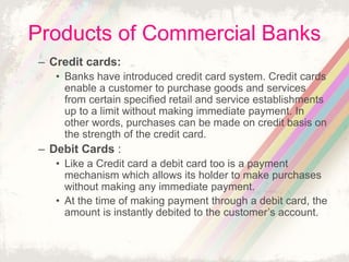 Products of Commercial Banks
– Credit cards:
• Banks have introduced credit card system. Credit cards
enable a customer to purchase goods and services
from certain specified retail and service establishments
up to a limit without making immediate payment. In
other words, purchases can be made on credit basis on
the strength of the credit card.
– Debit Cards :
• Like a Credit card a debit card too is a payment
mechanism which allows its holder to make purchases
without making any immediate payment.
• At the time of making payment through a debit card, the
amount is instantly debited to the customer’s account.
 