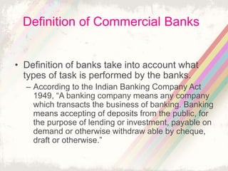 Definition of Commercial Banks
• Definition of banks take into account what
types of task is performed by the banks.
– According to the Indian Banking Company Act
1949, “A banking company means any company
which transacts the business of banking. Banking
means accepting of deposits from the public, for
the purpose of lending or investment, payable on
demand or otherwise withdraw able by cheque,
draft or otherwise.”
 