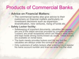Products of Commercial Banks
– Advice on Financial Matters:
• The commercial banks also give advice to their
customers on financial matters particularly on
investment decisions such as expansion,
diversification, new ventures, rising of funds etc.
– Safety Locker facility:
• Safekeeping of important documents, valuables like jewels
are one of the oldest services provided by commercial banks.
'Lockers' are small receptacles which are fitted in steel racks
and kept inside strong rooms known as vaults. These lockers
are available on rental basis.
• The bank merely provides lockers and the key but the
valuables are always under the control of its users.
• Only customers of safety lockers after entering into a register
his name account number and time can enter into the vault.
 