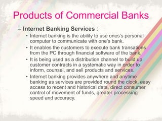 Products of Commercial Banks
– Internet Banking Services :
• Internet banking is the ability to use ones’s personal
computer to communicate with one’s bank.
• It enables the customers to execute bank transations
from the PC through financial software of the bank.
• It is being used as a distribution channel to build up
customer contracts in a systematic way in order to
inform, counsel, and sell products and services.
• Internet banking provides anywhere and anytime
banking as services are provided round the clock, easy
access to recent and historical data, direct consumer
control of movement of funds, greater processing
speed and accuracy.
 