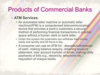 Products of Commercial Banks
– ATM Services:
• An automated teller machine or automatic teller
machine(ATM) is a computerised telecommunication
device that provides a bank’s customers a secure
method of performing financial transactions in a public
space without a human clerk or bank teller.
• Under this system the customers can withdraw their money
easily and quickly and 24 hours a day.
• A consumer can use an ATM for : deposits/withdrawals
of cash, making balance enquiry, obtaining account
statement, inter account transfer of funds, making utility
payments of bills e.g., electricity, telephone etc. ,
requisition of cheque books
 