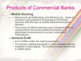 Products of Commercial Banks
– Mobile Banking :
• Also known as M-Banking, sms Banking etc., refers to
provision and availment of banking and financial
services with the help of mobile telecommunication
devices.
• The scope of offered services may include facilities to
conduct bank and stock market transactions, to
administer accounts and to access customized
informations.
– Demand Draft:
• It is a written order for making payments.
• The person making payments is called drawee and the
recipient is alled payee. The bank providing the service
is called payer.
 