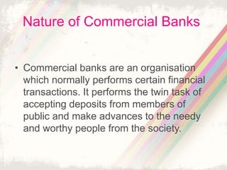 Nature of Commercial Banks
• Commercial banks are an organisation
which normally performs certain financial
transactions. It performs the twin task of
accepting deposits from members of
public and make advances to the needy
and worthy people from the society.
 