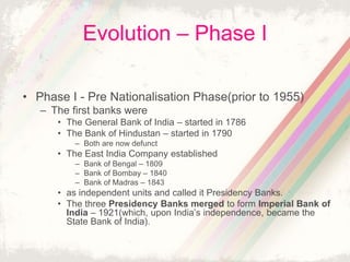 Evolution – Phase I
• Phase I - Pre Nationalisation Phase(prior to 1955)
– The first banks were
• The General Bank of India – started in 1786
• The Bank of Hindustan – started in 1790
– Both are now defunct
• The East India Company established
– Bank of Bengal – 1809
– Bank of Bombay – 1840
– Bank of Madras – 1843
• as independent units and called it Presidency Banks.
• The three Presidency Banks merged to form Imperial Bank of
India – 1921(which, upon India’s independence, became the
State Bank of India).
 