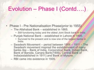 Evolution – Phase I (Contd….)
• Phase I - Pre Nationalisation Phase(prior to 1955)
– The Allahabad Bank – established in 1865.
• Still functioning today and the oldest Joint Stock bank in India.
– Punjab National Bank – established in Lahore in 1895.
• Survived to the present and is now one of the largest banks in
India.
– Swadeshi Movement – period between 1906 – 1911 – The
Swadeshi movement inspired the establishment of many
banks like – Bank of India, Corporation Bank, Indian Bank,
Bank of Baroda, Canara Bank(1906), Central Bank of
India(established in 1911) and Bank of Mysore.
– RBI came into existence in 1935.
 
