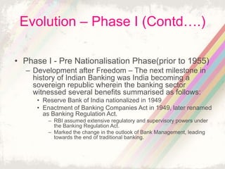 Evolution – Phase I (Contd….)
• Phase I - Pre Nationalisation Phase(prior to 1955)
– Development after Freedom – The next milestone in
history of Indian Banking was India becoming a
sovereign republic wherein the banking sector
witnessed several benefits summarised as follows:
• Reserve Bank of India nationalized in 1949
• Enactment of Banking Companies Act in 1949, later renamed
as Banking Regulation Act.
– RBI assumed extensive regulatory and supervisory powers under
the Banking Regulation Act.
– Marked the change in the outlook of Bank Management, leading
towards the end of traditional banking.
 