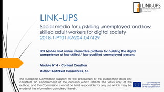 Social media for upskilling unemployed and low
skilled adult workers for digital society
2018-1-PT01-KA204-047429
IO2 Mobile and online interactive platform for building the digital
competence of low-skilled / low-qualified unemployed persons
Module Nº 4 - Content Creation
Author: Red2Red Consultores, S.L.
LINK-UPS
The European Commission support for the production of this publication does not
constitute an endorsement of the contents which reflects the views only of the
authors, and the Commission cannot be held responsible for any use which may be
made of the information contained therein.
 