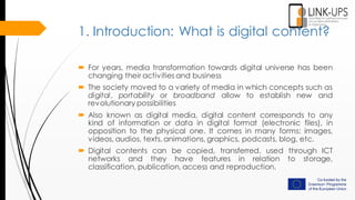 1. Introduction: What is digital content?
 For years, media transformation towards digital universe has been
changing their activities and business
 The society moved to a variety of media in which concepts such as
digital, portability or broadband allow to establish new and
revolutionary possibilities
 Also known as digital media, digital content corresponds to any
kind of information or data in digital format (electronic files), in
opposition to the physical one. It comes in many forms: images,
videos, audios, texts, animations, graphics, podcasts, blog, etc.
 Digital contents can be copied, transferred, used through ICT
networks and they have features in relation to storage,
classification, publication, access and reproduction.
 