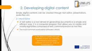 2. Developing digital content
Simple digital contents can be created through text editor, presentations,
audio files, etc.
2.1 Word Editor
To be able to create and edit
text document, you need to
download a word editor
software on your pc, Mac or
mobile device
 A text editor is a tool aimed at generating documents in a simple and
efficient way, it is a computer program that allows you to create and
modify digital files composed of text, commonlyknown as text files.
 The most common word editor software is Word.
 