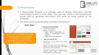 2.2 Presentations
To be able to create and edit
text document, you need to
download a word editor
software on your pc, Mac or
mobile device
 A Presentation Program is a software used to display information normally
schematized in one or more slides. They are very useful in oral presentations
being used to generate documents that serve as visual support to the
presenter.
 The most common presentation software is PowerPoint.
Main steps:
1. Createa presentation
• Open PowerPoint.
• Select an option:
• Select Blank Present ation to
create a presentation from
scratch.
• Select one of the templates.
2. Add and format text
• Place the cursor where you want,
and type.
• Select the text, and then select an
option on the Home tab: Font, Font
size, Bold, Italic, Underline, ...
• To create bulleted or numbered lists,
select the text, and then
select Bullets or Numbering.
 