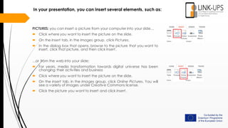 In your presentation, you can insert several elements, such as:
PICTURES: you can insert a picture from your computer into your slide…
 Click where you want to insert the picture on the slide.
 On the Insert tab, in the Images group, click Pictures.
 In the dialog box that opens, browse to the picture that you want to
insert, click that picture, and then click Insert.
…or from the web into your slide:
 For years, media transformation towards digital universe has been
changing their activities and business
 Click where you want to insert the picture on the slide.
 On the Insert tab, in the Images group, click Online Pictures. You will
see a variety of images under Creative Commons license.
 Click the picture you want to insert and click Insert.
 
