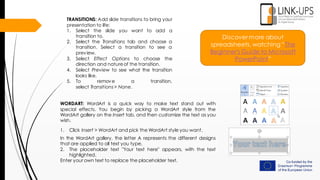Discover more about
spreadsheets, watching “The
Beginner's Guide to Microsoft
PowerPoint”
TRANSITIONS: Add slide transitions to bring your
presentation to life:
1. Select the slide you want to add a
transition to.
2. Select the Transitions tab and choose a
transition. Select a transition to see a
preview.
3. Select Effect Options to choose the
direction and natureof the transition.
4. Select Preview to see what the transition
looks like.
5. To remove a transition,
select Transitions> None.
WORDART: WordArt is a quick way to make text stand out with
special effects. You begin by picking a WordArt style from the
WordArt gallery on the Insert tab, and then customize the text as you
wish.
1. Click Insert > WordArt and pick the WordArt style you want.
In the WordArt gallery, the letter A represents the different designs
that are applied to all text you type.
2. The placeholder text "Your text here" appears, with the text
highlighted.
Enter your own text to replace the placeholder text.
 