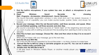 1. Find the built-in microphone, if your system has one, or attach a microphone to your
computer.
2. Open Windows Sound Recorder by choosing
Start→Programs→Accessories→Entertainment→Sound Recorder.
The Sound Recorder application window is very small and can’t be resized. However, it
includes a lot of capability; you can make sounds louder, quieter, faster, and slower, for
instance.
3. Record your message. Click the red Record button, wait three seconds, and speak. When
you are finished speaking, wait three seconds and click Stop.
The sound is recorded. The three seconds of “blank tape” at the beginning and end give
you room to play with in editing and prevent the recording from seeming to start or stop too
abruptly.
4. Click Play to hear your message. Choose File→New and then return to Step 3 to re-record if
necessary.
When you’re happy with your message, go to the next step.
5. Save the file as a WAV file.
This is the only file format supported by Sound Recorder — no tricky choices to make here.
6. Convert the file to MP3 by using a converter program on your PC. You can do it online at
https://online-audio-converter.com
7. Double-click the MP3 file to test it.
It will play back in Windows Media Player, or another media player you have on your
computer.
2.3 Audio files
 
