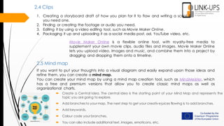 1. Creating a storyboard draft of how you plan for it to flow and writing a script if
you need one.
2. Finding or creating the footage or audio you need.
3. Editing it by using a video editing tool, such as Movie Maker Online.
4. Packaging it up and uploading it as a social media post, ad, YouTube video, etc.
2.4 Clips
Movie Maker Online is a flexible online tool, with royalty-free media to
supplement your own movie clips, audio files and images. Movie Maker Online
lets you upload video, images and music, and combine them into a project by
dragging and dropping them onto a timeline.
2.5 Mind map
If you want to put your thoughts into a visual diagram and easily expand upon those ideas and
refine them, you can create a mind map.
You can create your mind map by using a mind map creation tool, such as MindMeister, which
has a free and premium versions that allow you to create classic mind maps as well as
organizational charts.
 Create a Central Idea. The central idea is the starting point of your Mind Map and represents the
topic you are going to explore.
 Add branchesto your map. The next step to get your creativejuices flowing is to add branches.
 Add keywords.
 Colour code your branches.
 You can also include additional text, images, emoticons, etc.
 