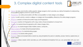 3. Complex digital content tools
 Canva: an easy and intuitive online graphic design program which provides you default templates for elaborating
and publishing digital contentsin social networks.
 Pickmonkey: an online photoeditor with filters and possibility to make designs and collages.
 Fotojet: to edit a photo, create a collage or a design are the possibilities offered by this online design program.
 Infogram:creation of interactiveonline maps and infographics.
 Piktochart:creation of infographics with a big variety of base templates to choose from.
 Thinglink: to create interactivegraphics with videos,images, links...
 Placelt.net: to create images inside mobile screens, computer...
 Haiku Cubierta: to make attractivepresentations.
 Landing Optimizer: to create landing pages.
 ChartBlocks: to create online graphs.
 Powtoon: videos and presentations creator by using templates focused on websites, product demos, explanatory or
social videos.
 Videolean: videos creator which provides you with professional templates that you can personalize with your own
contents.
 