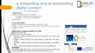 4. Integrating and re-elaborating
digital content
4.1 Word editor
1. Replace text
•Select the text you want to replace.
1.To select a single word, double-click it.
2.To select a line, click to the left of it.
•Start typing.
2. Copy formatting
•Select the text with the formatting you want to copy.
•Click format painter, and then select the text you want to copy
the formatting to.
3. Add Pictures, Shapes, SmartArt,or a Chart
Select the Insert tab.
Select what you want to add:
• Pictures - select Pictures, browse for the picture you want, and
select Insert.
• Shapes - select Shapes, and then select a shape from the drop-
down.
• SmartArt - select SmartArt, choose a SmartArt Graphic, and select
OK.
• Chart - select Chart,select the chart you want,and select OK.
Add tables
For a basic table, click Insert > Table and move the cursor over the grid
until you highlight the number of columns and rows you want.
 
