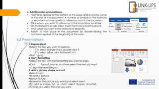 4. Add footnotes and endnotes
• Footnotes appear at the bottom of the page and endnotes come
at the end of the document. A number or symbol on the footnote
or endnotematches up with a reference mark in the document.
• Click where you want to reference to the footnote or endnote.
• On the References tab, select Insert Footnoteor Insert Endnote.
• Enter what you want in the footnoteor endnote.
• Return to your place in the document by double-clicking the
number or symbol at the beginning of the note.
4.2 Presentations
1. Replace text
•Select the text you want to replace.
1.To select a single word, double-click it.
2.To select a line, click to the left of it.
•Start typing.
2. Copy formatting
•Select the text with the formatting you want to copy.
•Click Format painter, and then select the text you want
to copy the formatting to.
3. Add a picture, shape, or chart
•Select Insert.
•To add a picture:
•Select Picture.
•Browse for the picture you want and select Insert.
•To add a shape, art, or chart: select Shapes, SmartArt,
or Chart and select the one you want.
 