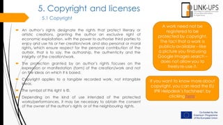 5. Copyright and licenses
5.1 Copyright
 An author’s rights designate the rights that protect literary or
artistic creations, granting the author an exclusive right of
economic exploitation, with the power to authorise third parties to
enjoy and use his or her creation/work and also personal or moral
rights, which ensure respect for the personal contribution of the
author, that is to say, the authorship, the authenticity and the
integrity of the creation/work.
 The protection granted by an author’s rights focuses on the
expression or manifestation (form) of the creation/work and not
on the ideas on which it is based.
 Copyright applies to a tangible recorded work, not intangible
ideas.
 The symbol of this right is ©.
 Depending on the kind of use intended of the protected
works/performances, it may be necessary to obtain the consent
of the owner of the author’s rights or of the neighbouring rights.
A work need not be
registered to be
protected by copyright.
The fact that a work is
publicly available – like
a picture you find using
Google Images search –
does not allow you to
freely re-use it.
If you want to know more about
copyright, you can read the EU
IPR Helpdesk’s factsheet, by
clicking here.
 