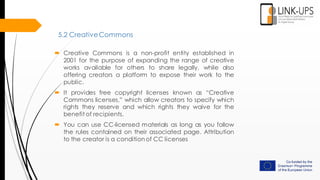 5.2 CreativeCommons
 Creative Commons is a non-profit entity established in
2001 for the purpose of expanding the range of creative
works available for others to share legally, while also
offering creators a platform to expose their work to the
public.
 It provides free copyright licenses known as “Creative
Commons licenses,” which allow creators to specify which
rights they reserve and which rights they waive for the
benefit of recipients.
 You can use CC-licensed materials as long as you follow
the rules contained on their associated page. Attribution
to the creator is a conditionof CC licenses
 