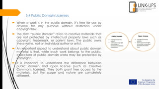 5.4 Public Domain Licenses
 When a work is in the public domain, it’s free for use by
anyone for any purpose without restriction under
copyright law.
 The term “public domain” refers to creative materials that
are not protected by intellectual property laws such as
copyright, trademark, or patent laws. The public owns
these works, not an individual author or artist.
 An important aspect to understand about public domain
material is that, while each work belongs to the public,
collections of public domain works may be protected by
copyright.
 it is important to understand the difference between
public domain and open license (such as Creative
Commons licenses). They both grant free access to the
materials, but the scope and nature are completely
different.
 