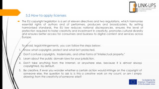 5.5 How to apply licenses
 The EU copyright legislation is a set of eleven directives and two regulations, which harmonise
essential rights of authors and of performers, producers and broadcasters. By setting
harmonised standards, the EU law reduces national discrepancies, ensures the level of
protection required to foster creativity and investment in creativity, promotes cultural diversity
and ensures better access for consumers and business to digital content and services across
Europe.
To avoid, legal infringements, you can follow the steps below:
1. Know what copyrights protect and what isn't protected.
2. Don't confuse copyrights, trademarks, and other forms of "intellectual property."
3. Learn about the public domain laws for your jurisdiction.
4. Don't take anything from the Internet, or anywhere else, because it is almost always
copyrighted, by default.
5. Be creative. If ever you wonder whether a certain action would infringe on the copyright of
someone else, the question to ask is: is this a creative work on my count, or am I simply
drawing from the creativity of someone else?
 