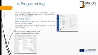 When creating digital content, it is important to know
how to apply and modify simple functions and settings of
software and applications.
6.1 Word Editor
When using Microsoft Word, you can have access to
functionsand setting by:
Clicking File and successively Options (below on the left
of the screen)
6. Programming
A new window will be opened, and
all the software settings will appear:
 