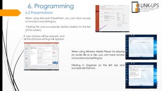 6.2 Presentations
When using Microsoft PowerPoint, you can have access
to functionsand setting by:
Clicking File and successively Options (below on the left
of the screen)
6. Programming
A new window will be opened, and
all the software settings will appear:
When using Window Media Player for playing
an audio file or a clip, you can have access
to functionsand setting by:
Clicking in Organize on the left top and
successively Options.
 