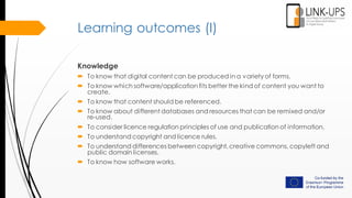 Learning outcomes (I)
Knowledge
 To know that digital content can be produced in a variety of forms.
 To know which software/application fits better the kind of content you want to
create.
 To know that content should be referenced.
 To know about different databases and resources that can be remixed and/or
re-used.
 To consider licence regulation principles of use and publication of information.
 To understand copyright and licence rules.
 To understand differences between copyright, creative commons, copyleft and
public domain licenses.
 To know how software works.
 