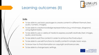 Learning outcomes (II)
Skills
 To be able to use basic packages to create content in different formats (text,
audio, numeric, images).
 To be able to create knowledge representations (e.g. mind maps, diagrams)
using digital media.
 To be able to use a variety of mediato express yourself creatively (text, images,
audio, and movie).
 To be able to edit the content in order to enhance the final output.
 To be able to use edit functions to modify content in simple, basic ways.
 To know how to find information on copyright and licence rules.
 To be able to change basic settings.
 