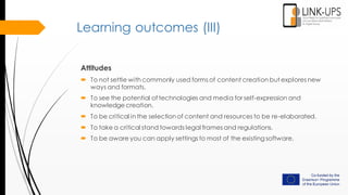 Learning outcomes (III)
Attitudes
 To not settle with commonly used forms of content creation but explores new
ways and formats.
 To see the potential of technologies and media for self-expression and
knowledge creation.
 To be critical in the selection of content and resources to be re-elaborated.
 To take a critical stand towards legal frames and regulations.
 To be aware you can apply settings to most of the existingsoftware.
 