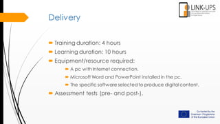 Delivery
 Training duration: 4 hours
 Learning duration: 10 hours
 Equipment/resource required:
 A pc withInternet connection.
 Microsoft Word and PowerPoint installedin the pc.
 The specific software selectedto produce digital content.
 Assessment tests (pre- and post-).
 