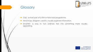 Glossary
 Clip: a short part of a film or televisionprogramme.
 Mind map: diagram used to visually organize information.
 SmartArt: a way to turn ordinary text into something more visually
appealing.
 
