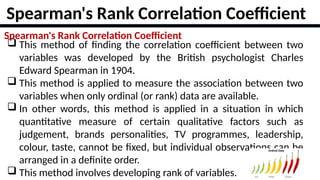 16
Spearman's Rank Correlation Coefficient
 This method of finding the correlation coefficient between two
variables was developed by the British psychologist Charles
Edward Spearman in 1904.
 This method is applied to measure the association between two
variables when only ordinal (or rank) data are available.
 In other words, this method is applied in a situation in which
quantitative measure of certain qualitative factors such as
judgement, brands personalities, TV programmes, leadership,
colour, taste, cannot be fixed, but individual observations can be
arranged in a definite order.
 This method involves developing rank of variables.
Spearman's Rank Correlation Coefficient
 