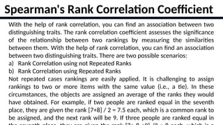 17
With the help of rank correlation, you can find an association between two
distinguishing traits. The rank correlation coefficient assesses the significance
of the relationship between two rankings by measuring the similarities
between them. With the help of rank correlation, you can find an association
between two distinguishing traits. There are two possible scenarios:
a) Rank Correlation using not Repeated Ranks
b) Rank Correlation using Repeated Ranks
Not repeated cases rankings are easily applied. It is challenging to assign
rankings to two or more items with the same value (i.e., a tie). In these
circumstances, the objects are assigned an average of the ranks they would
have obtained. For example, if two people are ranked equal in the seventh
place, they are given the rank [7+8] / 2 = 7.5 each, which is a common rank to
be assigned, and the next rank will be 9. If three people are ranked equal in
Spearman's Rank Correlation Coefficient
 
