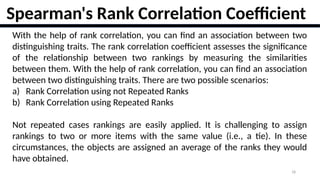 18
With the help of rank correlation, you can find an association between two
distinguishing traits. The rank correlation coefficient assesses the significance
of the relationship between two rankings by measuring the similarities
between them. With the help of rank correlation, you can find an association
between two distinguishing traits. There are two possible scenarios:
a) Rank Correlation using not Repeated Ranks
b) Rank Correlation using Repeated Ranks
Not repeated cases rankings are easily applied. It is challenging to assign
rankings to two or more items with the same value (i.e., a tie). In these
circumstances, the objects are assigned an average of the ranks they would
have obtained.
Spearman's Rank Correlation Coefficient
 