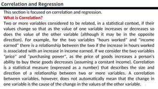 2
Correlation and Regression
This section is focused on correlation and regression.
What is Correlation?
Two or more variables considered to be related, in a statistical context, if their
values change so that as the value of one variable increases or decreases so
does the value of the other variable (although it may be in the opposite
direction). For example, for the two variables "hours worked" and "income
earned" there is a relationship between the two if the increase in hours worked
is associated with an increase in income earned. If we consider the two variables
"price" and "purchasing power", as the price of goods increases a person's
ability to buy these goods decreases (assuming a constant income). Correlation
is a statistical measure (expressed as a number) that describes the size and
direction of a relationship between two or more variables. A correlation
between variables, however, does not automatically mean that the change in
one variable is the cause of the change in the values of the other variable.
 