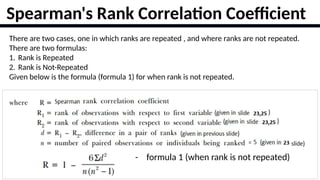 20
Spearman's Rank Correlation Coefficient
There are two cases, one in which ranks are repeated , and where ranks are not repeated.
There are two formulas:
1. Rank is Repeated
2. Rank is Not-Repeated
Given below is the formula (formula 1) for when rank is not repeated.
- formula 1 (when rank is not repeated)
 