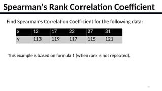 22
Spearman's Rank Correlation Coefficient
Find Spearman’s Correlation Coefficient for the following data:
x 12 17 22 27 31
y 113 119 117 115 121
This example is based on formula 1 (when rank is not repeated).
 