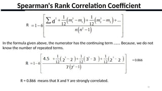 26
Spearman's Rank Correlation Coefficient
In the formula given above, the numerator has the continuing term ……. Because, we do not
know the number of repeated terms.
= 0.866
R = 0.866 means that X and Y are strongly correlated.
 